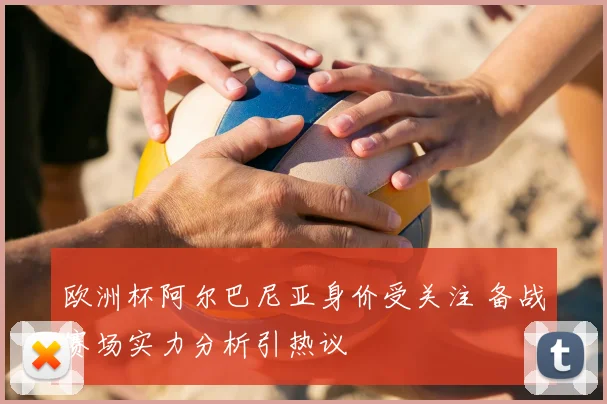 欧洲杯阿尔巴尼亚身价受关注 备战赛场实力分析引热议