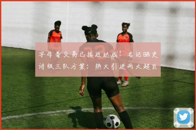 字母哥交易已接近达成!名记晒史诗级三队方案:热火引进两大超巨