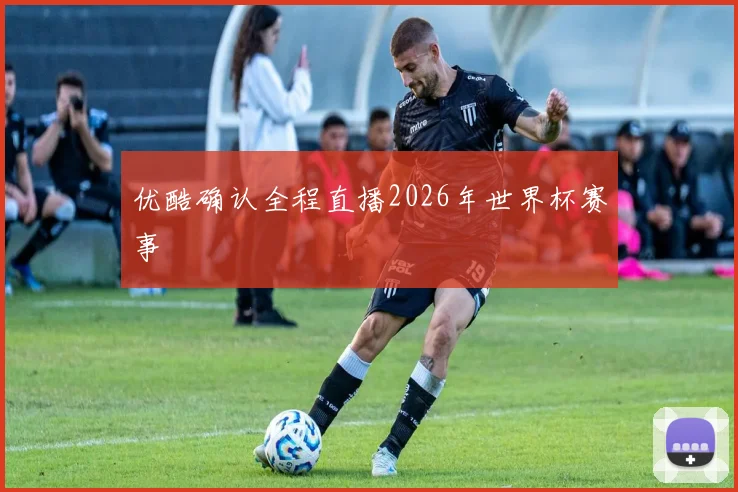 优酷确认全程直播2026年世界杯赛事