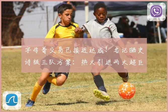 字母哥交易已接近达成!名记晒史诗级三队方案:热火引进两大超巨