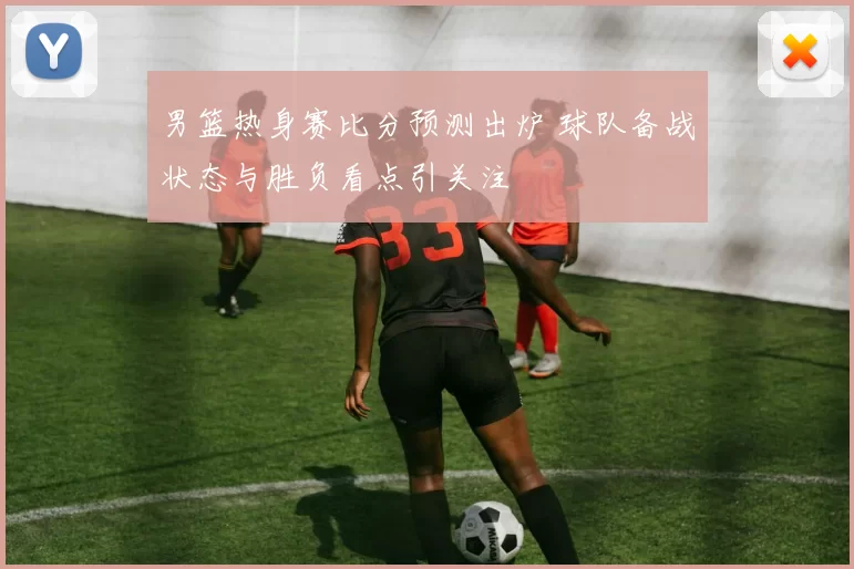 男篮热身赛比分预测出炉 球队备战状态与胜负看点引关注