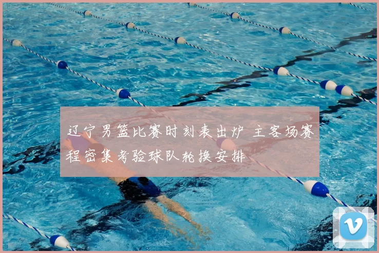 辽宁男篮比赛时刻表出炉 主客场赛程密集考验球队轮换安排
