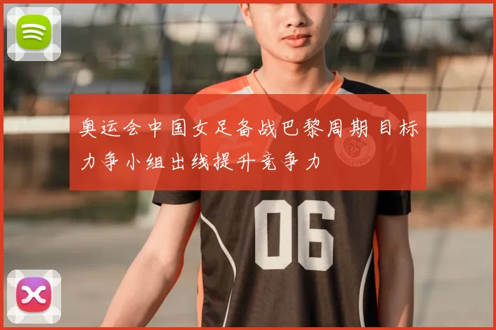 奥运会中国女足备战巴黎周期 目标力争小组出线提升竞争力