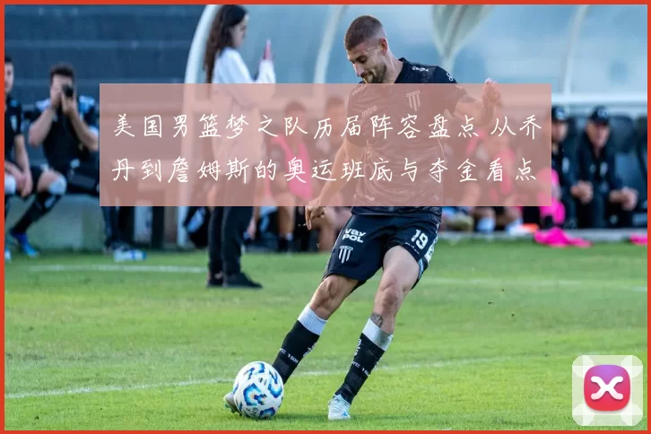 美国男篮梦之队历届阵容盘点 从乔丹到詹姆斯的奥运班底与夺金看点