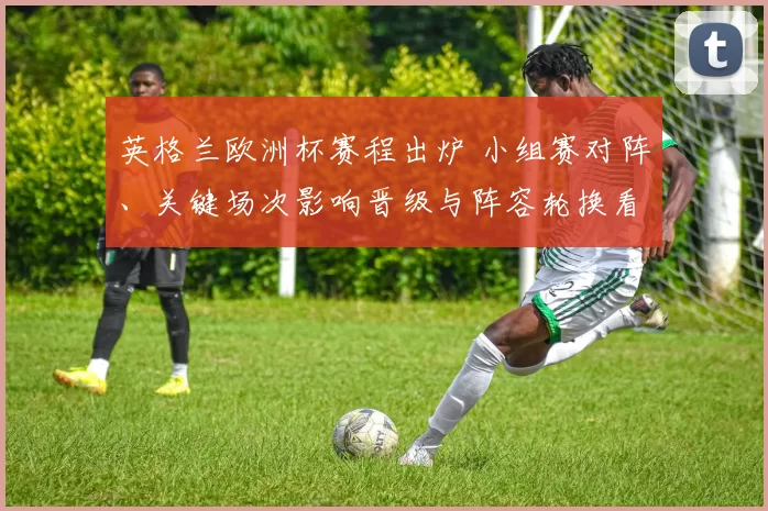 英格兰欧洲杯赛程出炉 小组赛对阵、关键场次影响晋级与阵容轮换看点
