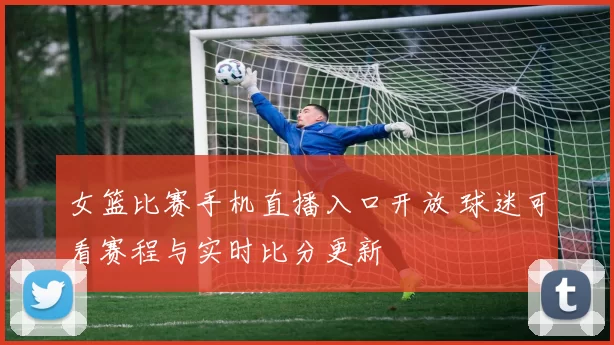 女篮比赛手机直播入口开放 球迷可看赛程与实时比分更新