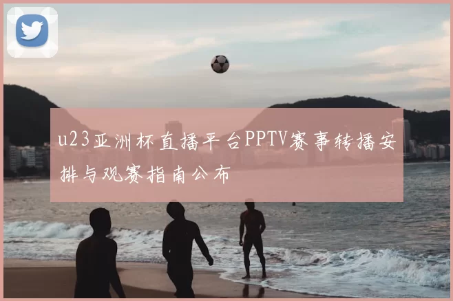 u23亚洲杯直播平台PPTV赛事转播安排与观赛指南公布