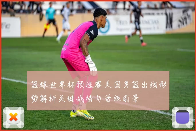 篮球世界杯预选赛美国男篮出线形势解析关键战绩与晋级前景