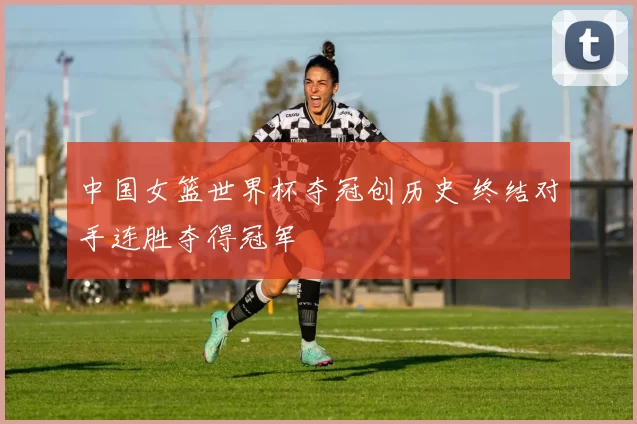 中国女篮世界杯夺冠创历史 终结对手连胜夺得冠军