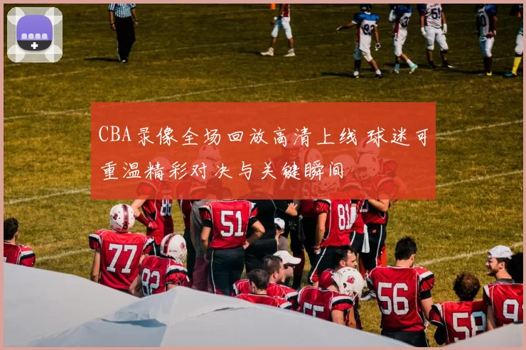 CBA录像全场回放高清上线 球迷可重温精彩对决与关键瞬间