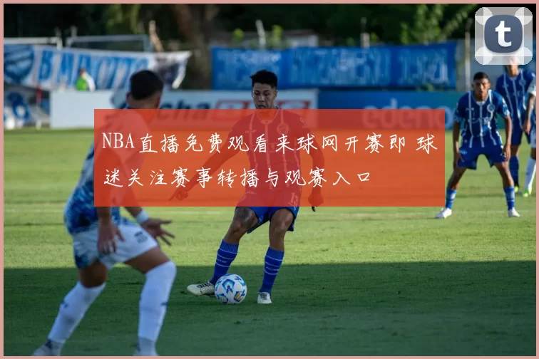NBA直播免费观看来球网开赛即 球迷关注赛事转播与观赛入口