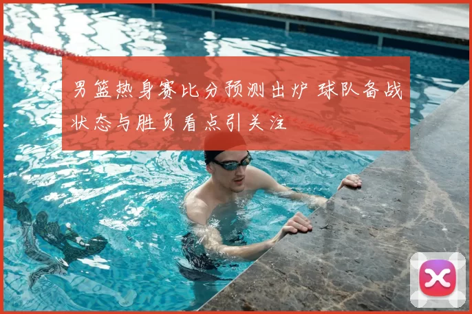 男篮热身赛比分预测出炉 球队备战状态与胜负看点引关注