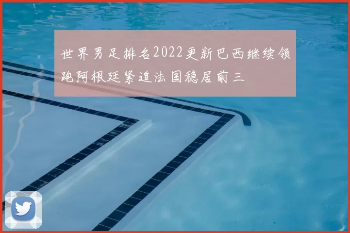 世界男足排名2022更新巴西继续领跑阿根廷紧追法国稳居前三