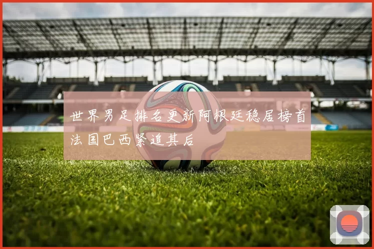 世界男足排名更新阿根廷稳居榜首法国巴西紧追其后