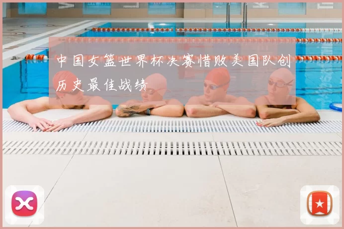 中国女篮世界杯决赛惜败美国队创历史最佳战绩