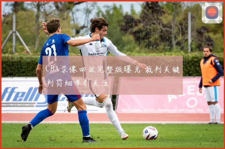 CBA录像回放完整版曝光 裁判关键判罚细节引关注