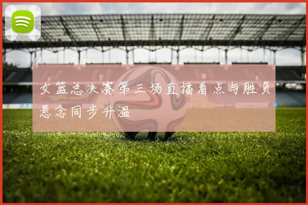 女篮总决赛第三场直播看点与胜负悬念同步升温