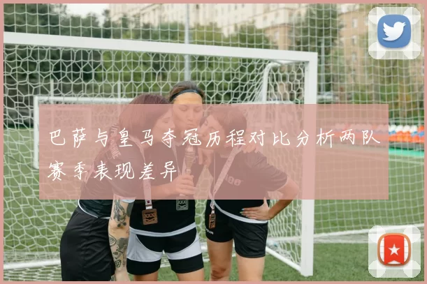 巴萨与皇马夺冠历程对比分析两队赛季表现差异