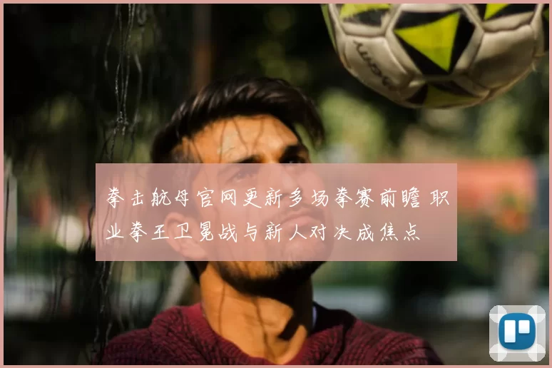 拳击航母官网更新多场拳赛前瞻 职业拳王卫冕战与新人对决成焦点
